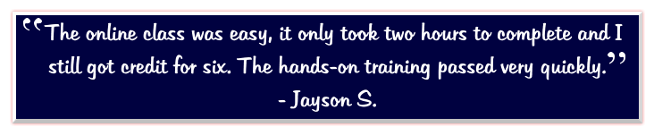 The online class was easy, it only took two hours to complete and I still got credit for six. The hands-on training passed very quickly.   - Jayson S.